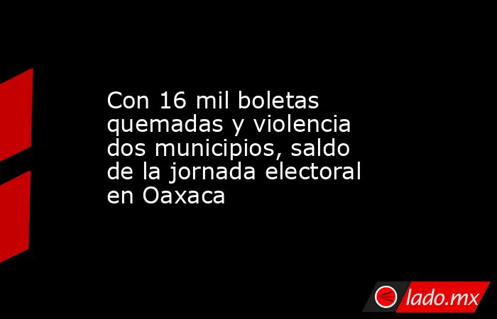 Con 16 mil boletas quemadas y violencia dos municipios, saldo de la jornada electoral en Oaxaca. Noticias en tiempo real