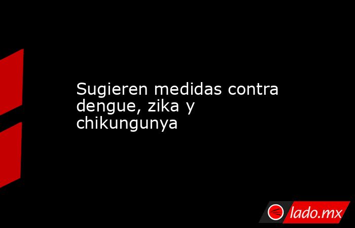 Sugieren medidas contra dengue, zika y chikungunya. Noticias en tiempo real