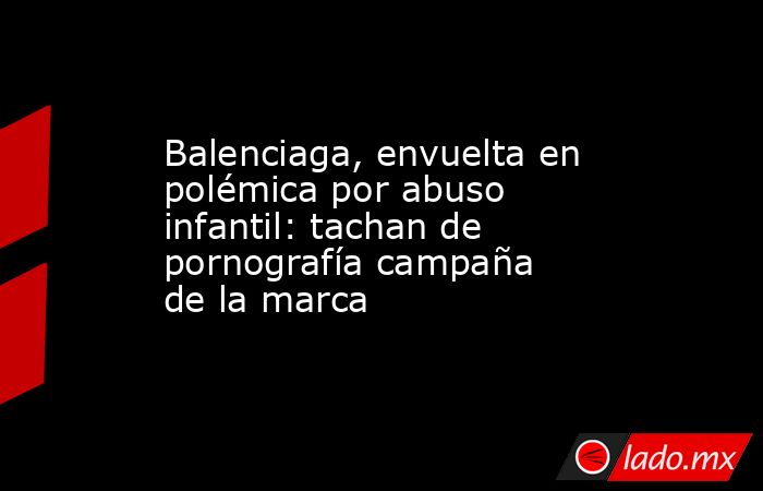 Balenciaga, envuelta en polémica por abuso infantil: tachan de pornografía campaña de la marca. Noticias en tiempo real