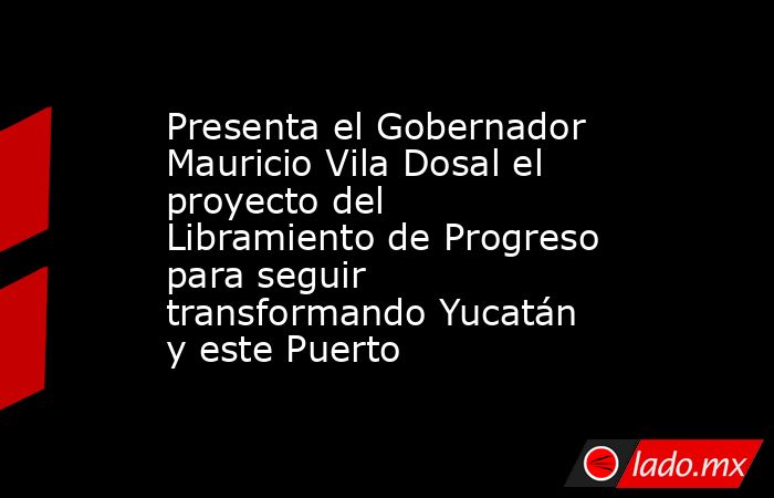 Presenta el Gobernador Mauricio Vila Dosal el proyecto del Libramiento de Progreso para seguir transformando Yucatán y este Puerto. Noticias en tiempo real