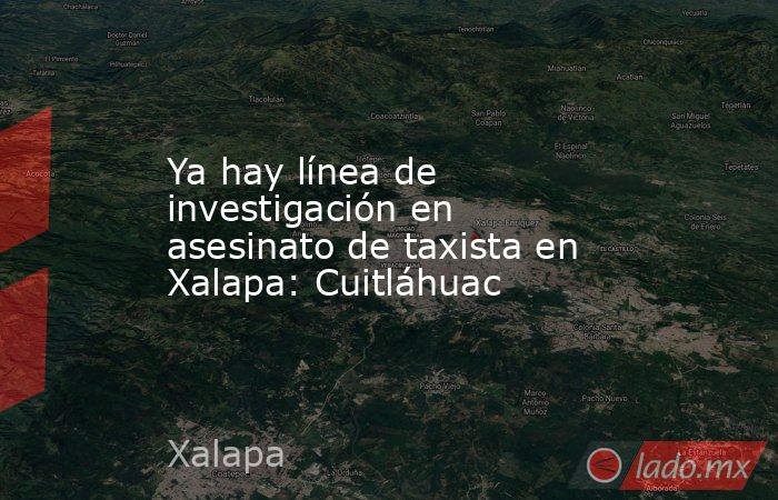 Ya hay línea de investigación en asesinato de taxista en Xalapa: Cuitláhuac. Noticias en tiempo real