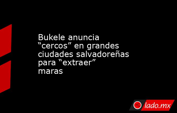 Bukele anuncia “cercos” en grandes ciudades salvadoreñas para “extraer” maras. Noticias en tiempo real