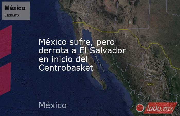 México sufre, pero derrota a El Salvador en inicio del Centrobasket. Noticias en tiempo real