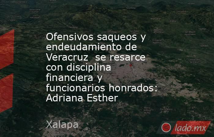Ofensivos saqueos y endeudamiento de Veracruz  se resarce con disciplina financiera y funcionarios honrados: Adriana Esther. Noticias en tiempo real