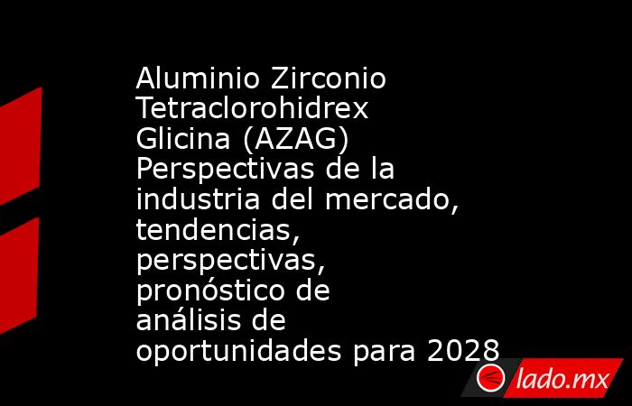 Aluminio Zirconio Tetraclorohidrex Glicina (AZAG) Perspectivas de la industria del mercado, tendencias, perspectivas, pronóstico de análisis de oportunidades para 2028. Noticias en tiempo real