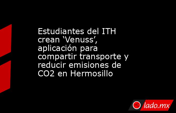 Estudiantes del ITH crean ‘Venuss’, aplicación para compartir transporte y reducir emisiones de CO2 en Hermosillo. Noticias en tiempo real