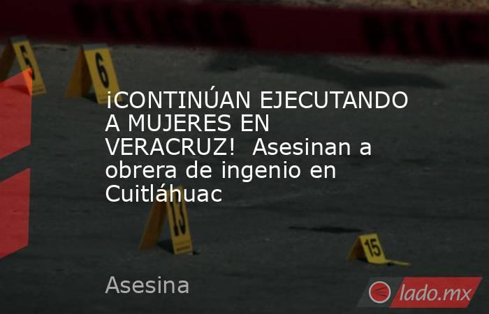 ¡CONTINÚAN EJECUTANDO A MUJERES EN VERACRUZ!  Asesinan a obrera de ingenio en Cuitláhuac. Noticias en tiempo real
