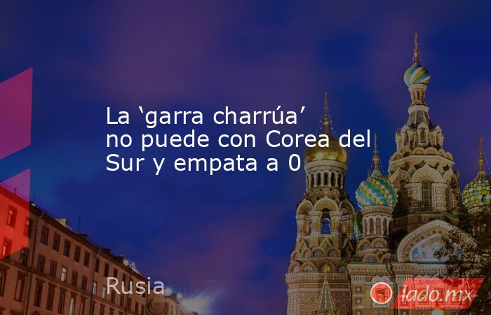 La ‘garra charrúa’ no puede con Corea del Sur y empata a 0. Noticias en tiempo real