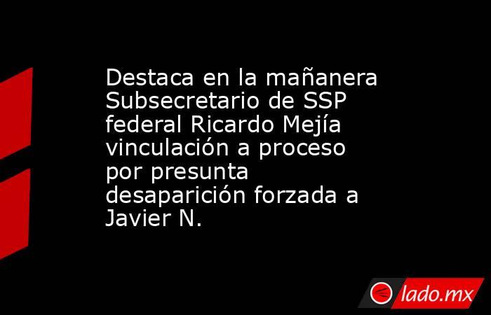 Destaca en la mañanera Subsecretario de SSP federal Ricardo Mejía vinculación a proceso por presunta desaparición forzada a Javier N.. Noticias en tiempo real