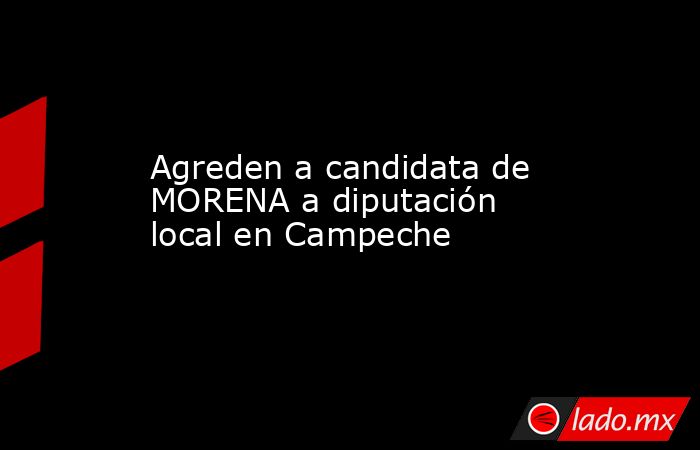 Agreden a candidata de MORENA a diputación local en Campeche. Noticias en tiempo real