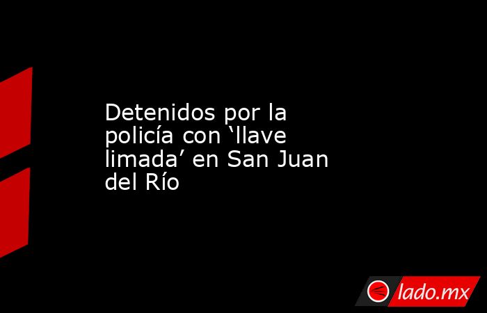 Detenidos por la policía con ‘llave limada’ en San Juan del Río. Noticias en tiempo real