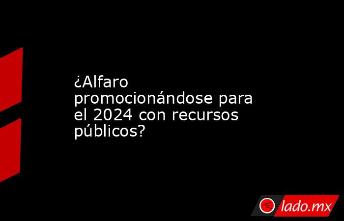 ¿Alfaro promocionándose para el 2024 con recursos públicos?. Noticias en tiempo real