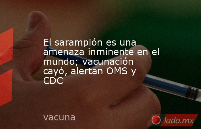 El sarampión es una amenaza inminente en el mundo; vacunación cayó, alertan OMS y CDC. Noticias en tiempo real