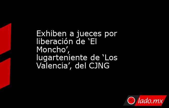 Exhiben a jueces por liberación de ‘El Moncho’, lugarteniente de ‘Los Valencia’, del CJNG. Noticias en tiempo real