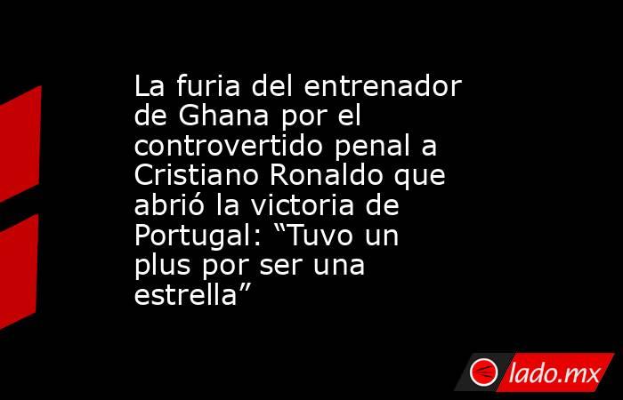 La furia del entrenador de Ghana por el controvertido penal a Cristiano Ronaldo que abrió la victoria de Portugal: “Tuvo un plus por ser una estrella”. Noticias en tiempo real