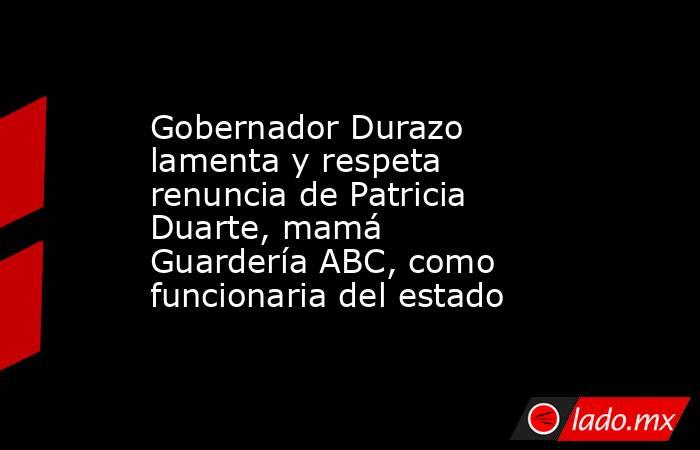 Gobernador Durazo lamenta y respeta renuncia de Patricia Duarte, mamá Guardería ABC, como funcionaria del estado. Noticias en tiempo real