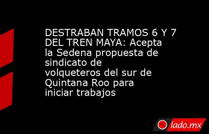 DESTRABAN TRAMOS 6 Y 7 DEL TREN MAYA: Acepta la Sedena propuesta de sindicato de volqueteros del sur de Quintana Roo para iniciar trabajos. Noticias en tiempo real