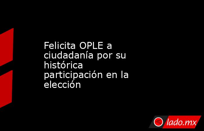 Felicita OPLE a ciudadanía por su histórica participación en la elección. Noticias en tiempo real