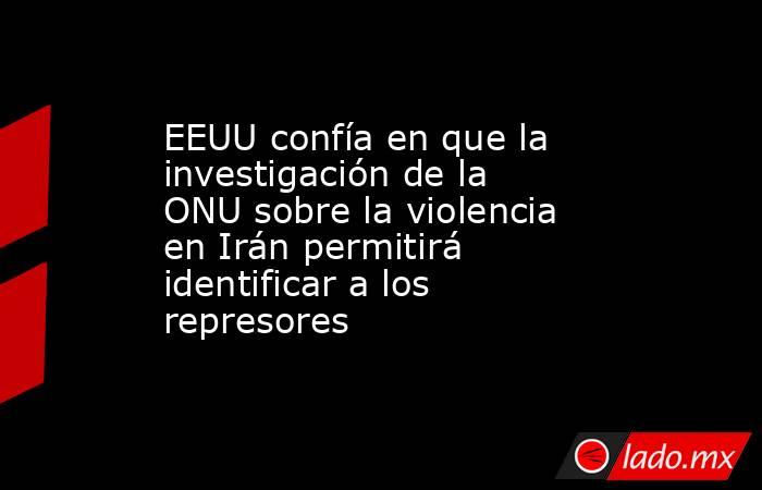 EEUU confía en que la investigación de la ONU sobre la violencia en Irán permitirá identificar a los represores. Noticias en tiempo real