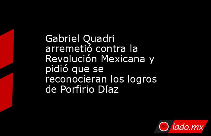 Gabriel Quadri arremetió contra la Revolución Mexicana y pidió que se reconocieran los logros de Porfirio Díaz. Noticias en tiempo real