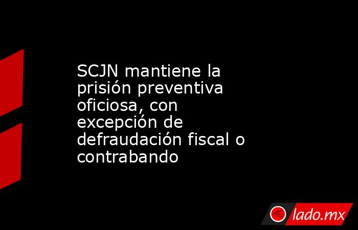 SCJN mantiene la prisión preventiva oficiosa, con excepción de defraudación fiscal o contrabando. Noticias en tiempo real