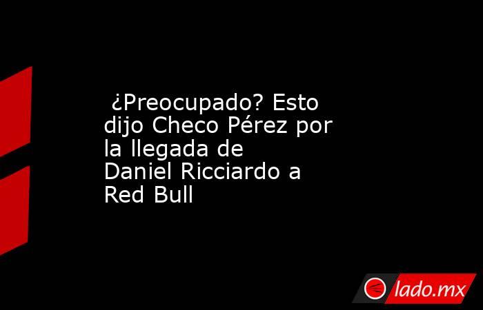  ¿Preocupado? Esto dijo Checo Pérez por la llegada de Daniel Ricciardo a Red Bull . Noticias en tiempo real