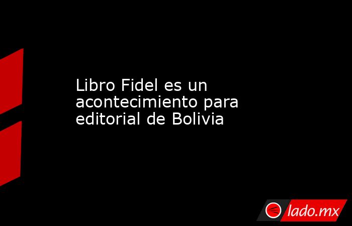 Libro Fidel es un acontecimiento para editorial de Bolivia. Noticias en tiempo real