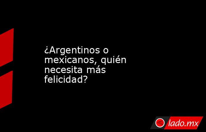 ¿Argentinos o mexicanos, quién necesita más felicidad?. Noticias en tiempo real