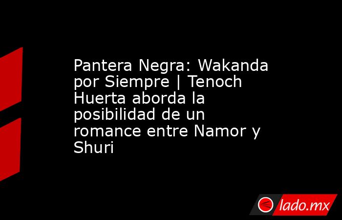Pantera Negra: Wakanda por Siempre | Tenoch Huerta aborda la posibilidad de un romance entre Namor y Shuri. Noticias en tiempo real