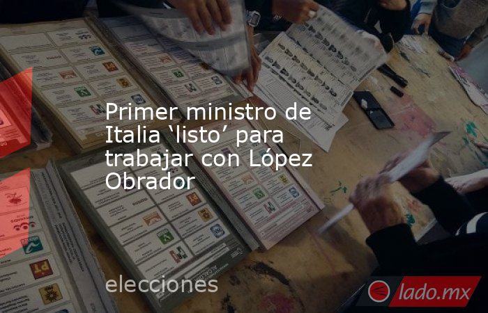 Primer ministro de Italia ‘listo’ para trabajar con López Obrador. Noticias en tiempo real