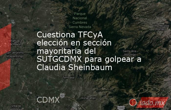 Cuestiona TFCyA elección en sección mayoritaria del SUTGCDMX para golpear a Claudia Sheinbaum. Noticias en tiempo real