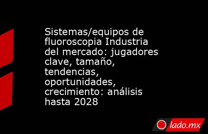 Sistemas/equipos de fluoroscopia Industria del mercado: jugadores clave, tamaño, tendencias, oportunidades, crecimiento: análisis hasta 2028. Noticias en tiempo real