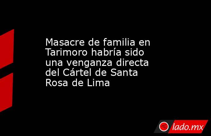 Masacre de familia en Tarimoro habría sido una venganza directa del Cártel de Santa Rosa de Lima. Noticias en tiempo real