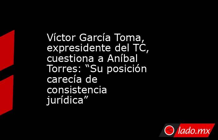 Víctor García Toma, expresidente del TC, cuestiona a Aníbal Torres: “Su posición carecía de consistencia jurídica”. Noticias en tiempo real