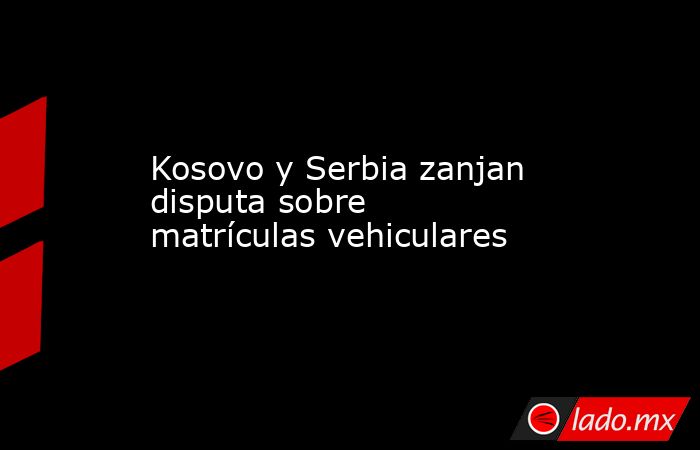 Kosovo y Serbia zanjan disputa sobre matrículas vehiculares. Noticias en tiempo real