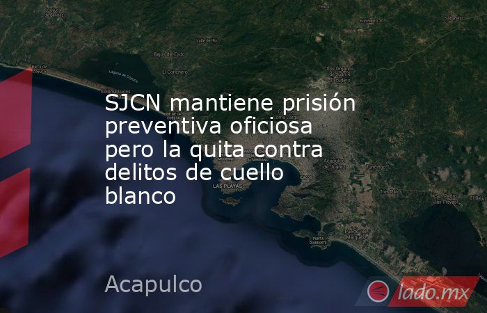 SJCN mantiene prisión preventiva oficiosa pero la quita contra delitos de cuello blanco. Noticias en tiempo real