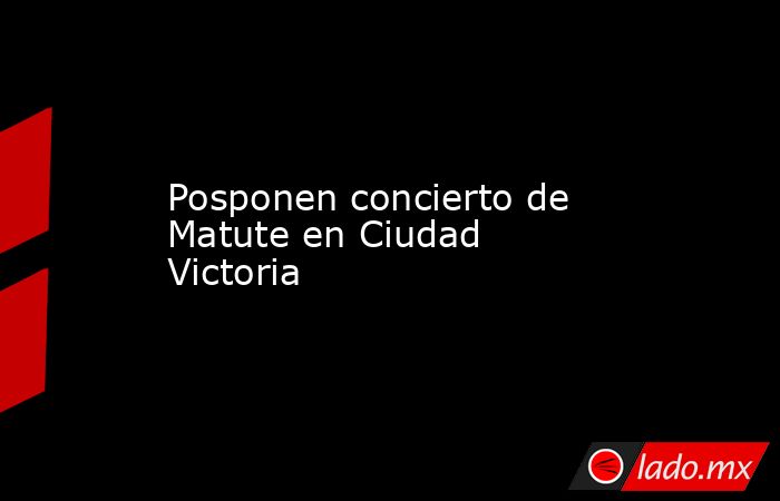 Posponen concierto de Matute en Ciudad Victoria. Noticias en tiempo real