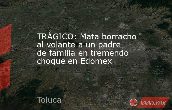 TRÁGICO: Mata borracho al volante a un padre de familia en tremendo choque en Edomex. Noticias en tiempo real