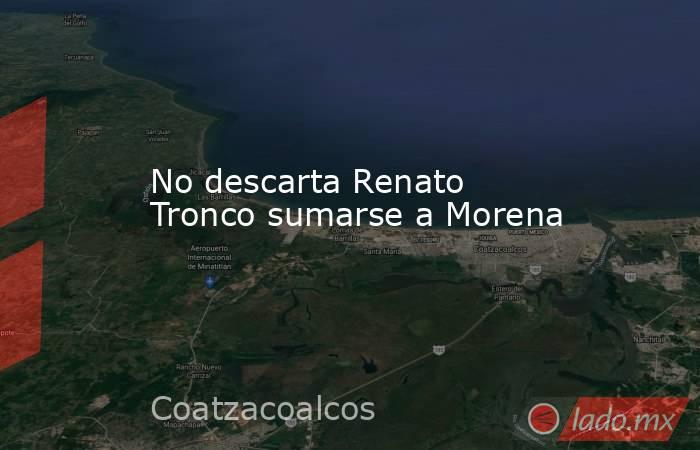 No descarta Renato Tronco sumarse a Morena. Noticias en tiempo real
