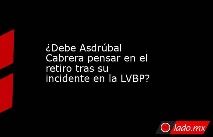 ¿Debe Asdrúbal Cabrera pensar en el retiro tras su incidente en la LVBP?. Noticias en tiempo real