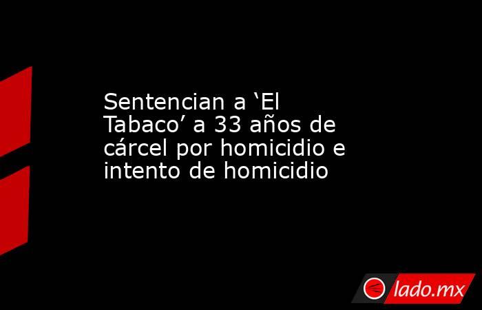 Sentencian a ‘El Tabaco’ a 33 años de cárcel por homicidio e intento de homicidio. Noticias en tiempo real
