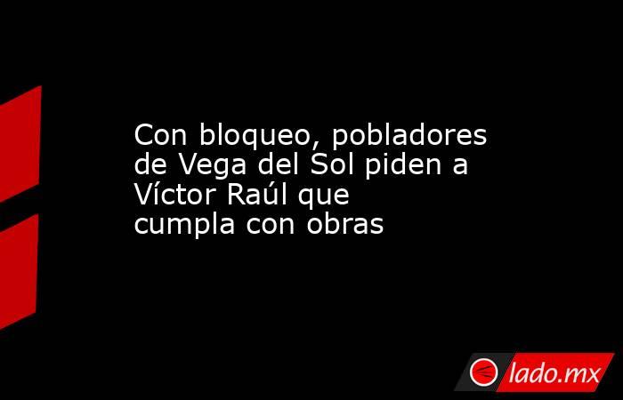 Con bloqueo, pobladores de Vega del Sol piden a Víctor Raúl que cumpla con obras. Noticias en tiempo real