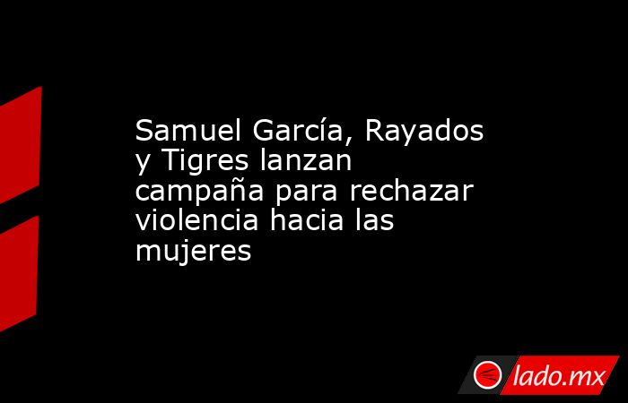 Samuel García, Rayados y Tigres lanzan campaña para rechazar violencia hacia las mujeres. Noticias en tiempo real