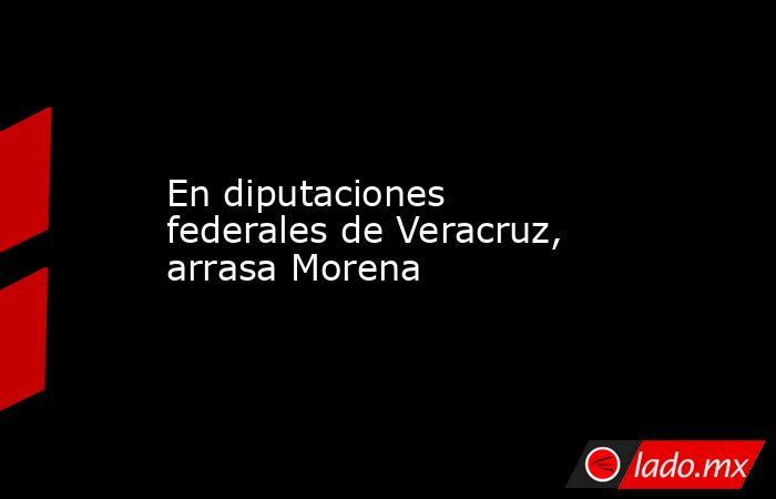 En diputaciones federales de Veracruz, arrasa Morena. Noticias en tiempo real