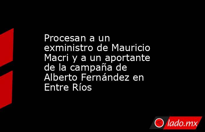 Procesan a un exministro de Mauricio Macri y a un aportante de la campaña de Alberto Fernández en Entre Ríos. Noticias en tiempo real