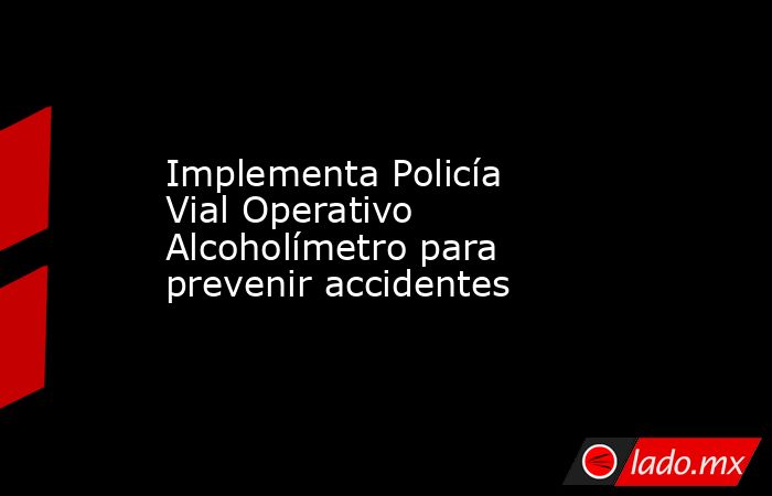 Implementa Policía Vial Operativo Alcoholímetro para prevenir accidentes. Noticias en tiempo real