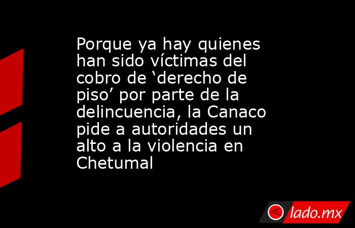 Porque ya hay quienes han sido víctimas del cobro de ‘derecho de piso’ por parte de la delincuencia, la Canaco pide a autoridades un alto a la violencia en Chetumal. Noticias en tiempo real
