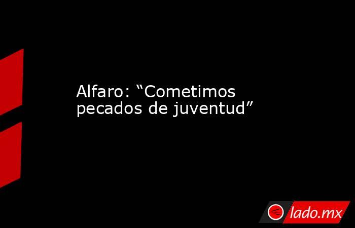 Alfaro: “Cometimos pecados de juventud”. Noticias en tiempo real