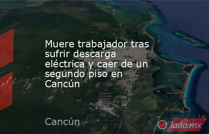 Muere trabajador tras sufrir descarga eléctrica y caer de un segundo piso en Cancún . Noticias en tiempo real