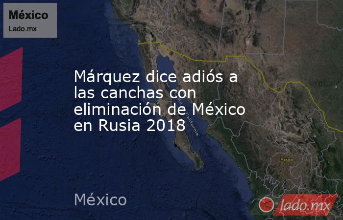 Márquez dice adiós a las canchas con eliminación de México en Rusia 2018. Noticias en tiempo real